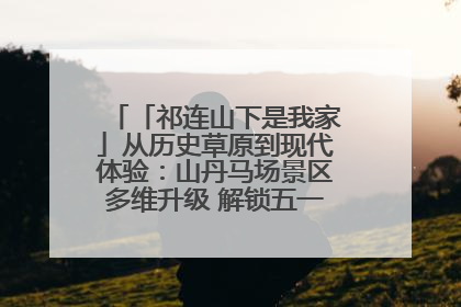 「祁连山下是我家」从历史草原到现代体验：山丹马场景区多维升级 解锁五一文旅新玩法