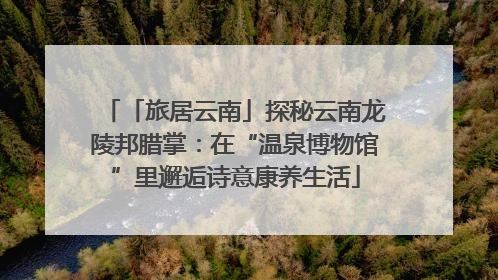 「旅居云南」探秘云南龙陵邦腊掌：在“温泉博物馆”里邂逅诗意康养生活