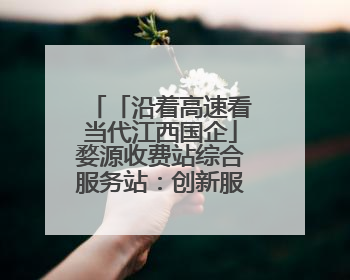 「沿着高速看当代江西国企」婺源收费站综合服务站：创新服务模式，点亮高速出行新体验