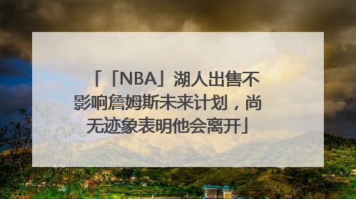 「NBA」湖人出售不影响詹姆斯未来计划，尚无迹象表明他会离开