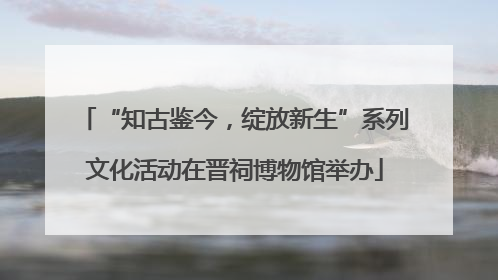 “知古鉴今，绽放新生”系列文化活动在晋祠博物馆举办