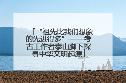 “祖先比我们想象的先进得多”——考古工作者泰山脚下探寻中华文明起源