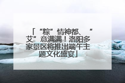 “粽”情神都、“艾”意满满！洛阳多家景区将推出端午主题文化盛宴