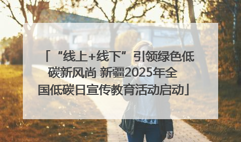 “线上+线下”引领绿色低碳新风尚 新疆2025年全国低碳日宣传教育活动启动