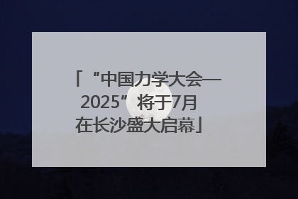 “中国力学大会—2025”将于7月在长沙盛大启幕