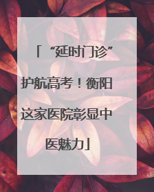 “延时门诊”护航高考！衡阳这家医院彰显中医魅力