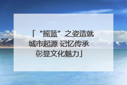 “摇篮”之姿造就城市起源 记忆传承彰显文化魅力