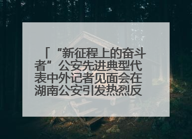 “新征程上的奋斗者”公安先进典型代表中外记者见面会在湖南公安引发热烈反响(一)