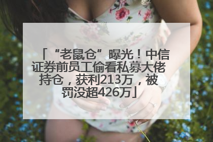 “老鼠仓”曝光！中信证券前员工偷看私募大佬持仓，获利213万，被罚没超426万