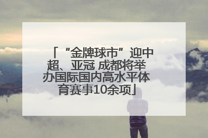 “金牌球市”迎中超、亚冠 成都将举办国际国内高水平体育赛事10余项