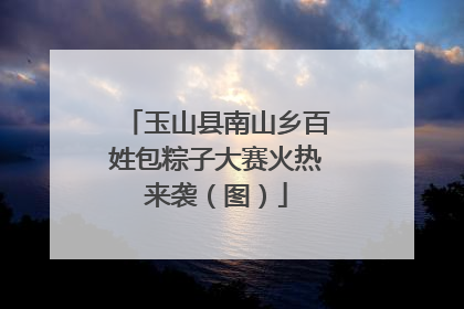 玉山县南山乡百姓包粽子大赛火热来袭（图）