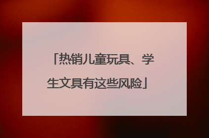 热销儿童玩具、学生文具有这些风险