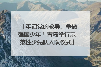 牢记党的教导、争做强国少年！青岛举行示范性少先队入队仪式