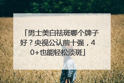 男士美白祛斑哪个牌子好？央视公认前十强，40+也能轻松淡斑