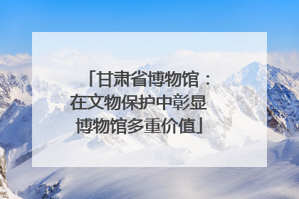 甘肃省博物馆：在文物保护中彰显博物馆多重价值