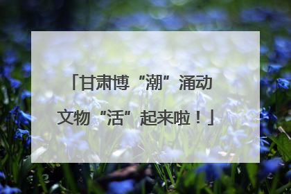 甘肃博“潮”涌动 文物“活”起来啦！