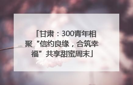 甘肃：300青年相聚“信约良缘，合筑幸福”共享甜蜜周末