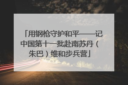 用钢枪守护和平——记中国第十一批赴南苏丹（朱巴）维和步兵营