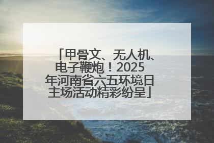 甲骨文、无人机、电子鞭炮！2025年河南省六五环境日主场活动精彩纷呈
