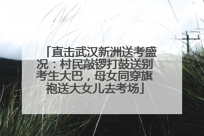 直击武汉新洲送考盛况：村民敲锣打鼓送别考生大巴，母女同穿旗袍送大女儿去考场