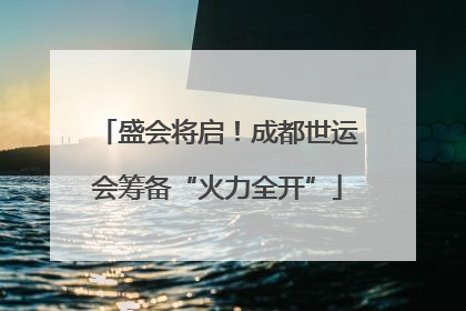 盛会将启！成都世运会筹备“火力全开”