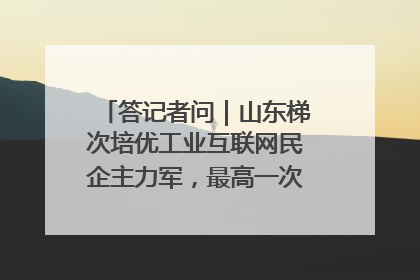 答记者问｜山东梯次培优工业互联网民企主力军，最高一次性奖补500万元