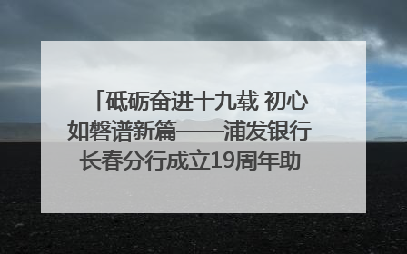 砥砺奋进十九载 初心如磐谱新篇——浦发银行长春分行成立19周年助力吉林省全面振兴纪实