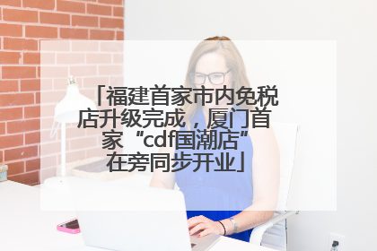 福建首家市内免税店升级完成，厦门首家“cdf国潮店”在旁同步开业