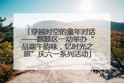 穿越时空的童年对话——麒麟区一幼举办“品端午韵味，忆时光之旅”庆六一系列活动