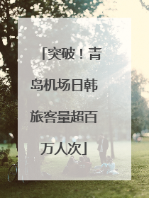 突破！青岛机场日韩旅客量超百万人次
