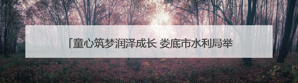 童心筑梦润泽成长 娄底市水利局举办2025年“六一”亲子趣味活动