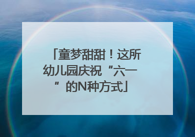 童梦甜甜！这所幼儿园庆祝“六一”的N种方式