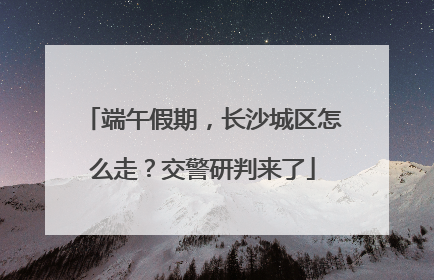 端午假期，长沙城区怎么走？交警研判来了