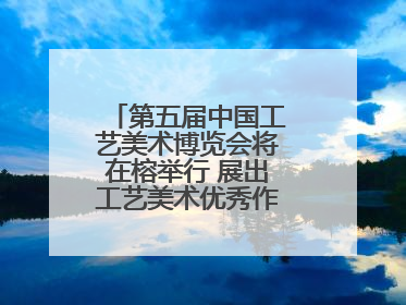第五届中国工艺美术博览会将在榕举行 展出工艺美术优秀作品12万余件