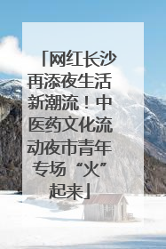 网红长沙再添夜生活新潮流！中医药文化流动夜市青年专场“火”起来