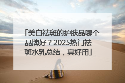 美白祛斑的护肤品哪个品牌好？2025热门祛斑水乳总结，真好用