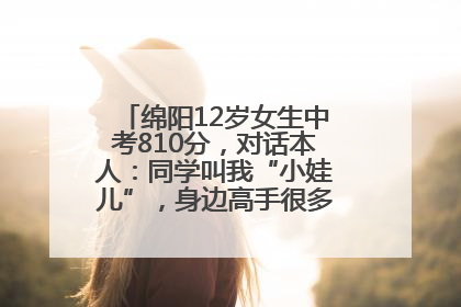 绵阳12岁女生中考810分，对话本人：同学叫我“小娃儿”，身边高手很多，我一直在追赶