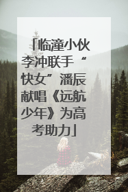 临潼小伙李冲联手“快女”潘辰献唱《远航少年》为高考助力