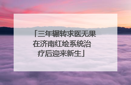 三年辗转求医无果 在济南红绘系统治疗后迎来新生