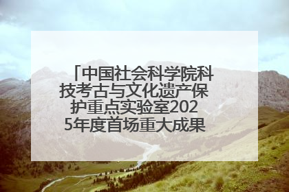 中国社会科学院科技考古与文化遗产保护重点实验室2025年度首场重大成果发布会在京举行