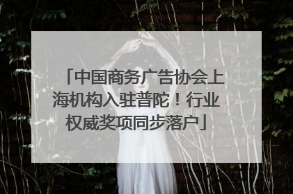 中国商务广告协会上海机构入驻普陀！行业权威奖项同步落户