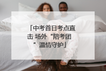 中考首日考点直击 场外“陪考团”温情守护