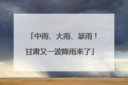中雨、大雨、暴雨！甘肃又一波降雨来了