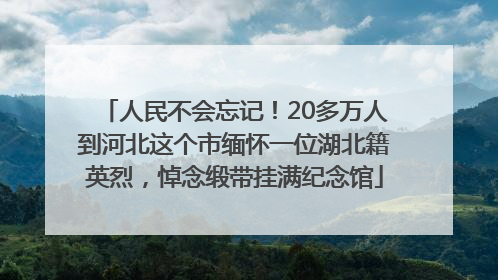 人民不会忘记！20多万人到河北这个市缅怀一位湖北籍英烈，悼念缎带挂满纪念馆
