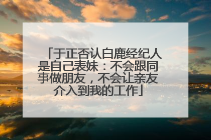 于正否认白鹿经纪人是自己表妹：不会跟同事做朋友，不会让亲友介入到我的工作