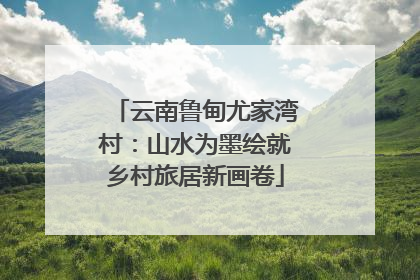 云南鲁甸尤家湾村：山水为墨绘就乡村旅居新画卷