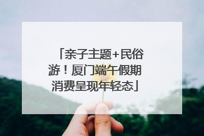 亲子主题+民俗游！厦门端午假期消费呈现年轻态