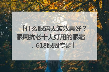 什么眼霜去皱效果好？眼周抗老十大好用的眼霜，618眼周专题