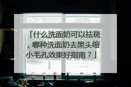 什么洗面奶可以祛斑，哪种洗面奶去黑头缩小毛孔效果好指南？