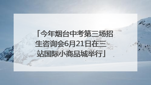 今年烟台中考第三场招生咨询会6月21日在三站国际小商品城举行